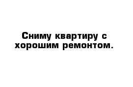 Сниму квартиру с хорошим ремонтом. 